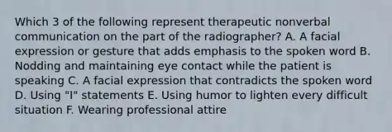 Which 3 of the following represent therapeutic nonverbal communication on the part of the radiographer? A. A facial expression or gesture that adds emphasis to the spoken word B. Nodding and maintaining eye contact while the patient is speaking C. A facial expression that contradicts the spoken word D. Using "I" statements E. Using humor to lighten every difficult situation F. Wearing professional attire