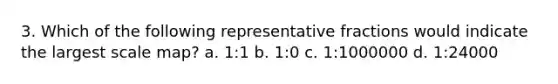 3. Which of the following representative fractions would indicate the largest scale map? a. 1:1 b. 1:0 c. 1:1000000 d. 1:24000