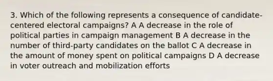 3. Which of the following represents a consequence of candidate-centered electoral campaigns? A A decrease in the role of political parties in campaign management B A decrease in the number of third-party candidates on the ballot C A decrease in the amount of money spent on political campaigns D A decrease in voter outreach and mobilization efforts