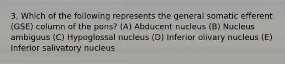 3. Which of the following represents the general somatic efferent (GSE) column of the pons? (A) Abducent nucleus (B) Nucleus ambiguus (C) Hypoglossal nucleus (D) Inferior olivary nucleus (E) Inferior salivatory nucleus