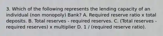 3. Which of the following represents the lending capacity of an individual (non monopoly) Bank? A. Required reserve ratio x total deposits. B. Total reserves - required reserves. C. (Total reserves - required reserves) x multiplier D. 1 / (required reserve ratio).