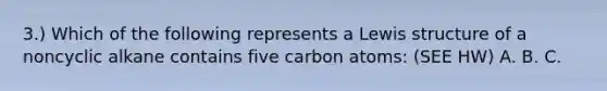 3.) Which of the following represents a Lewis structure of a noncyclic alkane contains five carbon atoms: (SEE HW) A. B. C.