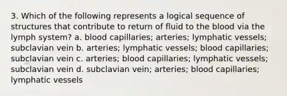 3. Which of the following represents a logical sequence of structures that contribute to return of fluid to <a href='https://www.questionai.com/knowledge/k7oXMfj7lk-the-blood' class='anchor-knowledge'>the blood</a> via the lymph system? a. blood capillaries; arteries; <a href='https://www.questionai.com/knowledge/ki6sUebkzn-lymphatic-vessels' class='anchor-knowledge'>lymphatic vessels</a>; subclavian vein b. arteries; lymphatic vessels; blood capillaries; subclavian vein c. arteries; blood capillaries; lymphatic vessels; subclavian vein d. subclavian vein; arteries; blood capillaries; lymphatic vessels