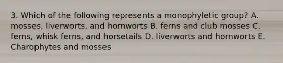 3. Which of the following represents a monophyletic group? A. mosses, liverworts, and hornworts B. ferns and club mosses C. ferns, whisk ferns, and horsetails D. liverworts and hornworts E. Charophytes and mosses