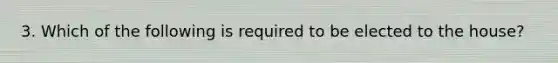 3. Which of the following is required to be elected to the house?
