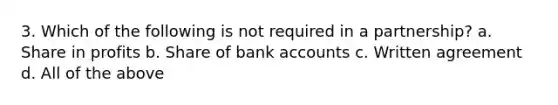 3. Which of the following is not required in a partnership? a. Share in profits b. Share of bank accounts c. Written agreement d. All of the above