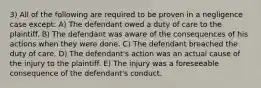 3) All of the following are required to be proven in a negligence case except: A) The defendant owed a duty of care to the plaintiff. B) The defendant was aware of the consequences of his actions when they were done. C) The defendant breached the duty of care. D) The defendant's action was an actual cause of the injury to the plaintiff. E) The injury was a foreseeable consequence of the defendant's conduct.