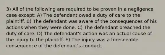 3) All of the following are required to be proven in a negligence case except: A) The defendant owed a duty of care to the plaintiff. B) The defendant was aware of the consequences of his actions when they were done. C) The defendant breached the duty of care. D) The defendant's action was an actual cause of the injury to the plaintiff. E) The injury was a foreseeable consequence of the defendant's conduct.