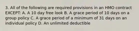 3. All of the following are required provisions in an HMO contract EXCEPT: A. A 10 day free look B. A grace period of 10 days on a group policy C. A grace period of a minimum of 31 days on an individual policy D. An unlimited deductible