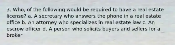 3. Who, of the following would be required to have a real estate license? a. A secretary who answers the phone in a real estate office b. An attorney who specializes in real estate law c. An escrow officer d. A person who solicits buyers and sellers for a broker