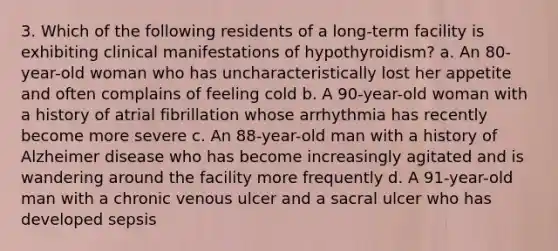 3. Which of the following residents of a long-term facility is exhibiting clinical manifestations of hypothyroidism? a. An 80-year-old woman who has uncharacteristically lost her appetite and often complains of feeling cold b. A 90-year-old woman with a history of atrial fibrillation whose arrhythmia has recently become more severe c. An 88-year-old man with a history of Alzheimer disease who has become increasingly agitated and is wandering around the facility more frequently d. A 91-year-old man with a chronic venous ulcer and a sacral ulcer who has developed sepsis