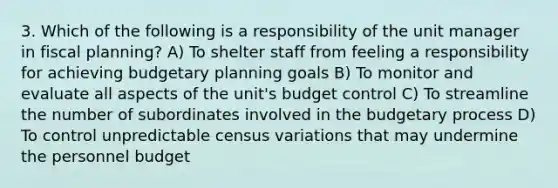 3. Which of the following is a responsibility of the unit manager in fiscal planning? A) To shelter staff from feeling a responsibility for achieving budgetary planning goals B) To monitor and evaluate all aspects of the unit's budget control C) To streamline the number of subordinates involved in the budgetary process D) To control unpredictable census variations that may undermine the personnel budget