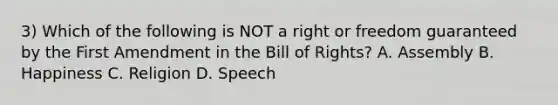 3) Which of the following is NOT a right or freedom guaranteed by the First Amendment in the Bill of Rights? A. Assembly B. Happiness C. Religion D. Speech