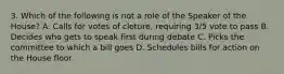 3. Which of the following is not a role of the Speaker of the House? A. Calls for votes of cloture, requiring 3/5 vote to pass B. Decides who gets to speak first during debate C. Picks the committee to which a bill goes D. Schedules bills for action on the House floor