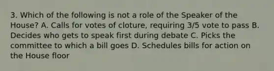 3. Which of the following is not a role of the Speaker of the House? A. Calls for votes of cloture, requiring 3/5 vote to pass B. Decides who gets to speak first during debate C. Picks the committee to which a bill goes D. Schedules bills for action on the House floor