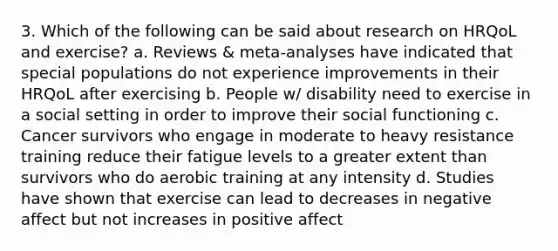 3. Which of the following can be said about research on HRQoL and exercise? a. Reviews & meta-analyses have indicated that special populations do not experience improvements in their HRQoL after exercising b. People w/ disability need to exercise in a social setting in order to improve their social functioning c. Cancer survivors who engage in moderate to heavy resistance training reduce their fatigue levels to a greater extent than survivors who do aerobic training at any intensity d. Studies have shown that exercise can lead to decreases in negative affect but not increases in positive affect