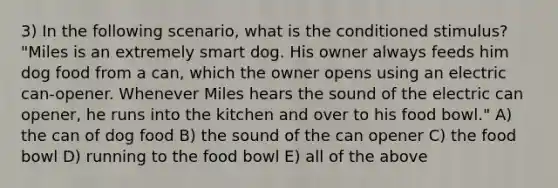 3) In the following scenario, what is the conditioned stimulus? "Miles is an extremely smart dog. His owner always feeds him dog food from a can, which the owner opens using an electric can-opener. Whenever Miles hears the sound of the electric can opener, he runs into the kitchen and over to his food bowl." A) the can of dog food B) the sound of the can opener C) the food bowl D) running to the food bowl E) all of the above