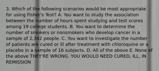 3. Which of the following scenarios would be most appropriate for using Fisher's Test? A. You want to study the association between the number of hours spent studying and test scores among 19 college students. B. You want to determine the number of smokers or nonsmokers who develop cancer in a sample of 2,342 people. C. You want to investigate the number of patients are cured or ill after treatment with chloroquine or a placebo in a sample of 16 subjects. D. All of the above E. None of the above THEY'RE WRONG. YOU WOULD NEED CURED, ILL, IN REMISSION