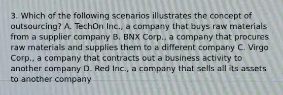 3. Which of the following scenarios illustrates the concept of outsourcing? A. TechOn Inc., a company that buys raw materials from a supplier company B. BNX Corp., a company that procures raw materials and supplies them to a different company C. Virgo Corp., a company that contracts out a business activity to another company D. Red Inc., a company that sells all its assets to another company