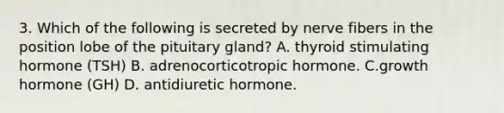 3. Which of the following is secreted by nerve fibers in the position lobe of the pituitary gland? A. thyroid stimulating hormone (TSH) B. adrenocorticotropic hormone. C.growth hormone (GH) D. antidiuretic hormone.