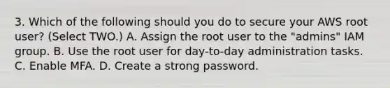 3. Which of the following should you do to secure your AWS root user? (Select TWO.) A. Assign the root user to the "admins" IAM group. B. Use the root user for day-to-day administration tasks. C. Enable MFA. D. Create a strong password.