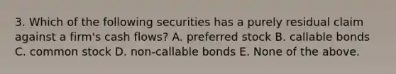 3. Which of the following securities has a purely residual claim against a firm's cash flows? A. preferred stock B. callable bonds C. common stock D. non-callable bonds E. None of the above.