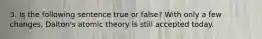 3. Is the following sentence true or false? With only a few changes, Dalton's atomic theory is still accepted today.