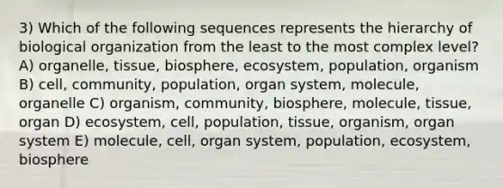 3) Which of the following sequences represents the hierarchy of biological organization from the least to the most complex level? A) organelle, tissue, biosphere, ecosystem, population, organism B) cell, community, population, organ system, molecule, organelle C) organism, community, biosphere, molecule, tissue, organ D) ecosystem, cell, population, tissue, organism, organ system E) molecule, cell, organ system, population, ecosystem, biosphere