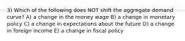 3) Which of the following does NOT shift the aggregate demand curve? A) a change in the money wage B) a change in monetary policy C) a change in expectations about the future D) a change in foreign income E) a change in fiscal policy