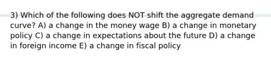 3) Which of the following does NOT shift the aggregate demand curve? A) a change in the money wage B) a change in monetary policy C) a change in expectations about the future D) a change in foreign income E) a change in fiscal policy