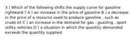 3 ) Which of the following shifts the supply curve for gasoline rightward ? A ) an increase in the price of gasoline B ) a decrease in the price of a resource used to produce gasoline , such as crude oil C ) an increase in the demand for gas - guzzling , sport utility vehicles D ) a situation in which the quantity demanded exceeds the quantity supplied