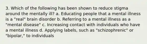 3. Which of the following has been shown to reduce stigma around the mentally ill? a. Educating people that a mental illness is a "real" brain disorder b. Referring to a mental illness as a "mental disease" c. Increasing contact with individuals who have a mental illness d. Applying labels, such as "schizophrenic" or "bipolar," to individuals