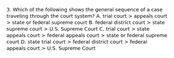 3. Which of the following shows the general sequence of a case traveling through the court system? A. trial court > appeals court > state or federal supreme court B. federal district court > state supreme court > U.S. Supreme Court C. trial court > state appeals court > federal appeals court > state or federal supreme court D. state trial court > federal district court > federal appeals court > U.S. Supreme Court