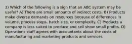 3) Which of the following is a sign that an ABC system may be useful? A) There are small amounts of indirect costs. B) Products make diverse demands on resources because of differences in volume, process steps, batch size, or complexity. C) Products a company is less suited to produce and sell show small profits. D) Operations staff agrees with accountants about the costs of manufacturing and marketing products and services.