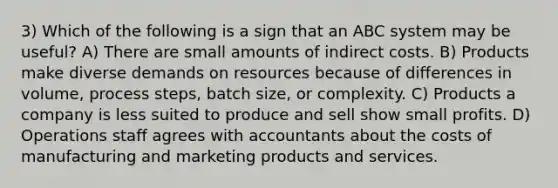 3) Which of the following is a sign that an ABC system may be useful? A) There are small amounts of indirect costs. B) Products make diverse demands on resources because of differences in volume, process steps, batch size, or complexity. C) Products a company is less suited to produce and sell show small profits. D) Operations staff agrees with accountants about the costs of manufacturing and marketing products and services.