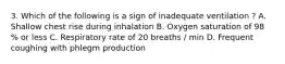 3. Which of the following is a sign of inadequate ventilation ? A. Shallow chest rise during inhalation B. Oxygen saturation of 98 % or less C. Respiratory rate of 20 breaths / min D. Frequent coughing with phlegm production