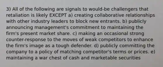 3) All of the following are signals to would-be challengers that retaliation is likely EXCEPT a) creating collaborative relationships with other industry leaders to block new entrants. b) publicly announcing management's commitment to maintaining the firm's present market share. c) making an occasional strong counter-response to the moves of weak competitors to enhance the firm's image as a tough defender. d) publicly committing the company to a policy of matching competitor's terms or prices. e) maintaining a war chest of cash and marketable securities