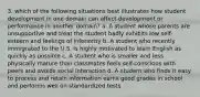 3. which of the following situations best illustrates how student development in one domain can affect development or performance in another domain? a. A student whose parents are unsupportive and treat the student badly exhibits low self-esteem and feelings of inferiority b. A student who recently immigrated to the U.S. is highly motivated to learn English as quickly as possible c. A student who is smaller and less physically mature than classmates feels self-conscious with peers and avoids social interaction d. A student who finds it easy to process and retain information earns good grades in school and performs well on standardized tests