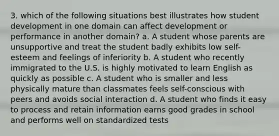 3. which of the following situations best illustrates how student development in one domain can affect development or performance in another domain? a. A student whose parents are unsupportive and treat the student badly exhibits low self-esteem and feelings of inferiority b. A student who recently immigrated to the U.S. is highly motivated to learn English as quickly as possible c. A student who is smaller and less physically mature than classmates feels self-conscious with peers and avoids social interaction d. A student who finds it easy to process and retain information earns good grades in school and performs well on standardized tests