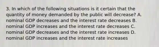 3. In which of the following situations is it certain that the quantity of money demanded by the public will decrease? A. nominal GDP decreases and the interest rate decreases B. nominal GDP increases and the interest rate decreases C. nominal GDP decreases and the interest rate increases D. nominal GDP increases and the interest rate increases