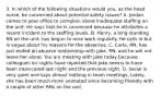 3. In which of the following situations would you, as the head nurse, be concerned about potential safety issues? A. Jordan comes to your office to complain about inadequate staffing on the unit. He says that he is concerned because he attributes a recent incident to the staffing levels. B. Henry, a long-standing RN on the unit, has begun to miss work regularly. He calls in but is vague about his reasons for the absences. C. Carla, RN, has just ended an abusive relationship with Jake, RN, and he will not leave her alone. You are meeting with Jake today because colleagues on nights have reported that Jake seems to have been intoxicated last night and the previous night. D. Sarah is very quiet and says almost nothing in team meetings. Lately, she has been much more animated since becoming friendly with a couple of other RNs on the unit.