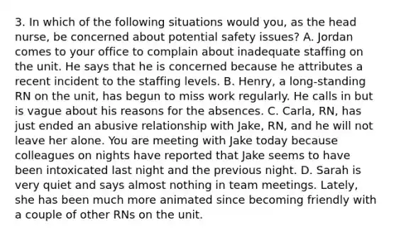 3. In which of the following situations would you, as the head nurse, be concerned about potential safety issues? A. Jordan comes to your office to complain about inadequate staffing on the unit. He says that he is concerned because he attributes a recent incident to the staffing levels. B. Henry, a long-standing RN on the unit, has begun to miss work regularly. He calls in but is vague about his reasons for the absences. C. Carla, RN, has just ended an abusive relationship with Jake, RN, and he will not leave her alone. You are meeting with Jake today because colleagues on nights have reported that Jake seems to have been intoxicated last night and the previous night. D. Sarah is very quiet and says almost nothing in team meetings. Lately, she has been much more animated since becoming friendly with a couple of other RNs on the unit.