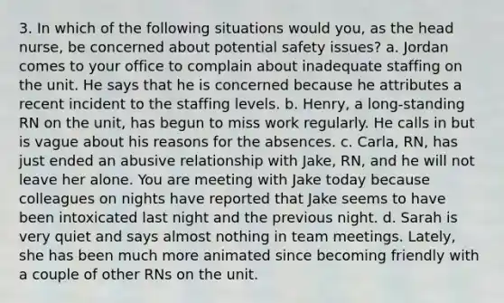 3. In which of the following situations would you, as the head nurse, be concerned about potential safety issues? a. Jordan comes to your office to complain about inadequate staffing on the unit. He says that he is concerned because he attributes a recent incident to the staffing levels. b. Henry, a long-standing RN on the unit, has begun to miss work regularly. He calls in but is vague about his reasons for the absences. c. Carla, RN, has just ended an abusive relationship with Jake, RN, and he will not leave her alone. You are meeting with Jake today because colleagues on nights have reported that Jake seems to have been intoxicated last night and the previous night. d. Sarah is very quiet and says almost nothing in team meetings. Lately, she has been much more animated since becoming friendly with a couple of other RNs on the unit.