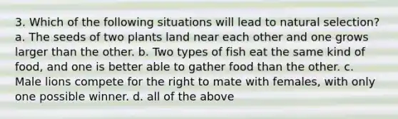 3. Which of the following situations will lead to natural selection? a. The seeds of two plants land near each other and one grows larger than the other. b. Two types of fish eat the same kind of food, and one is better able to gather food than the other. c. Male lions compete for the right to mate with females, with only one possible winner. d. all of the above