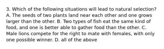 3. Which of the following situations will lead to natural selection? A. The seeds of two plants land near each other and one grows larger than the other. B. Two types of fish eat the same kind of food, and one is better able to gather food than the other. C. Male lions compete for the right to mate with females, with only one possible winner. D. all of the above