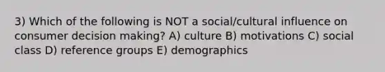 3) Which of the following is NOT a social/cultural influence on consumer <a href='https://www.questionai.com/knowledge/kuI1pP196d-decision-making' class='anchor-knowledge'>decision making</a>? A) culture B) motivations C) social class D) reference groups E) demographics