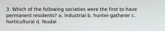 3. Which of the following societies were the first to have permanent residents? a. industrial b. hunter-gatherer c. horticultural d. feudal