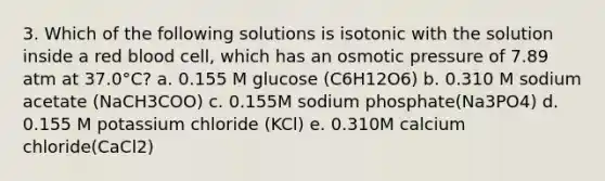 3. Which of the following solutions is isotonic with the solution inside a red blood cell, which has an osmotic pressure of 7.89 atm at 37.0°C? a. 0.155 M glucose (C6H12O6) b. 0.310 M sodium acetate (NaCH3COO) c. 0.155M sodium phosphate(Na3PO4) d. 0.155 M potassium chloride (KCl) e. 0.310M calcium chloride(CaCl2)