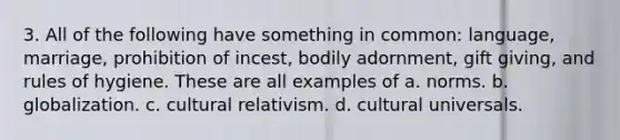 3. All of the following have something in common: language, marriage, prohibition of incest, bodily adornment, gift giving, and rules of hygiene. These are all examples of a. norms. b. globalization. c. cultural relativism. d. cultural universals.