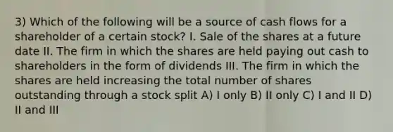 3) Which of the following will be a source of cash flows for a shareholder of a certain stock? I. Sale of the shares at a future date II. The firm in which the shares are held paying out cash to shareholders in the form of dividends III. The firm in which the shares are held increasing the total number of shares outstanding through a stock split A) I only B) II only C) I and II D) II and III